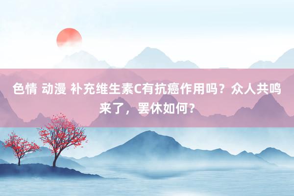 色情 动漫 补充维生素C有抗癌作用吗？众人共鸣来了，罢休如何？