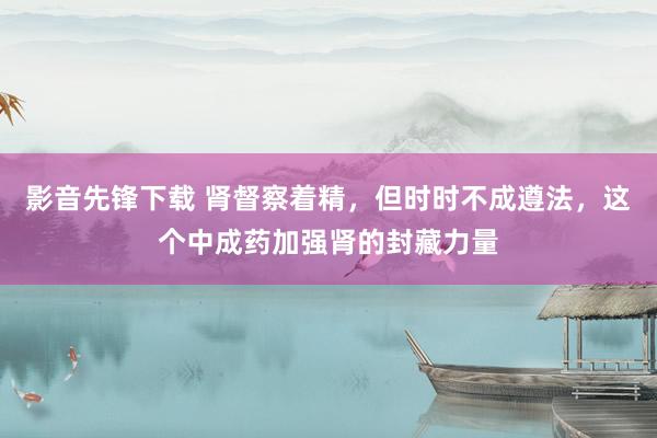 影音先锋下载 肾督察着精，但时时不成遵法，这个中成药加强肾的封藏力量