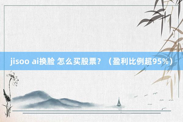 jisoo ai换脸 怎么买股票？（盈利比例超95%）