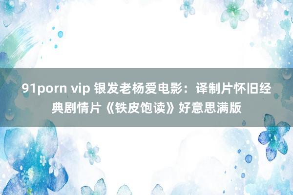 91porn vip 银发老杨爱电影：译制片怀旧经典剧情片《铁皮饱读》好意思满版
