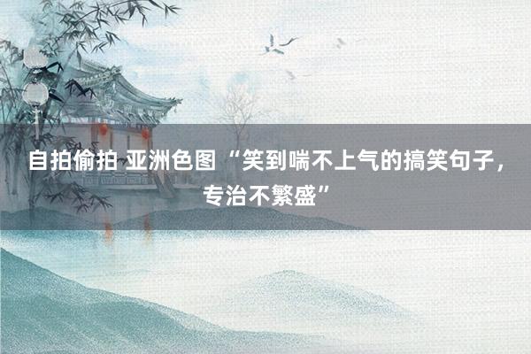 自拍偷拍 亚洲色图 “笑到喘不上气的搞笑句子，专治不繁盛”