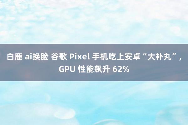 白鹿 ai换脸 谷歌 Pixel 手机吃上安卓“大补丸”，GPU 性能飙升 62%