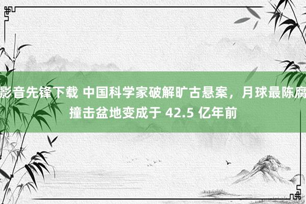 影音先锋下载 中国科学家破解旷古悬案，月球最陈腐撞击盆地变成于 42.5 亿年前