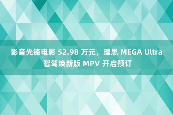 影音先锋电影 52.98 万元，理思 MEGA Ultra 智驾焕新版 MPV 开启预订